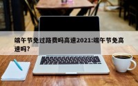 端午节免过路费吗高速2021:端午节免高速吗?