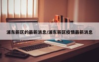 浦东新区的最新消息/浦东新区疫情最新消息
