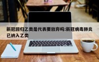 新冠回归乙类是代表要放弃吗:新冠病毒肺炎已纳入乙类