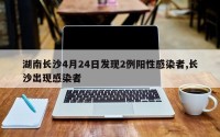 湖南长沙4月24日发现2例阳性感染者,长沙出现感染者