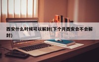 西安什么时候可以解封(下个月西安会不会解封)