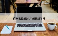 广州已经解封,广州解封了吗