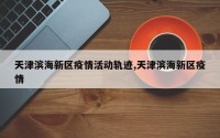 天津滨海新区疫情活动轨迹,天津滨海新区疫情