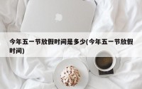 今年五一节放假时间是多少(今年五一节放假时间)